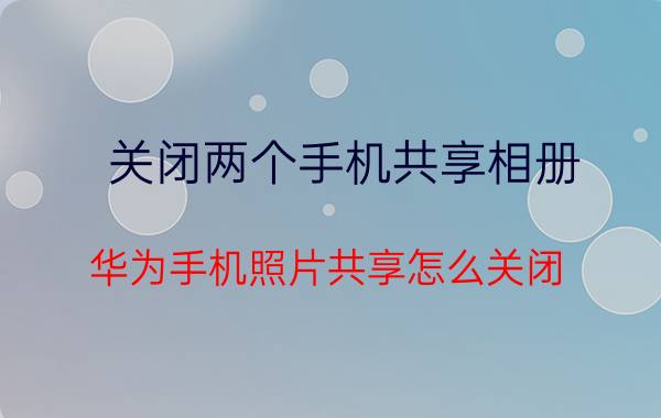 关闭两个手机共享相册 华为手机照片共享怎么关闭？